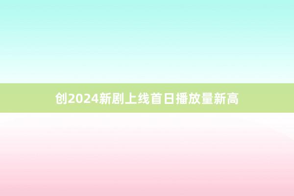 创2024新剧上线首日播放量新高