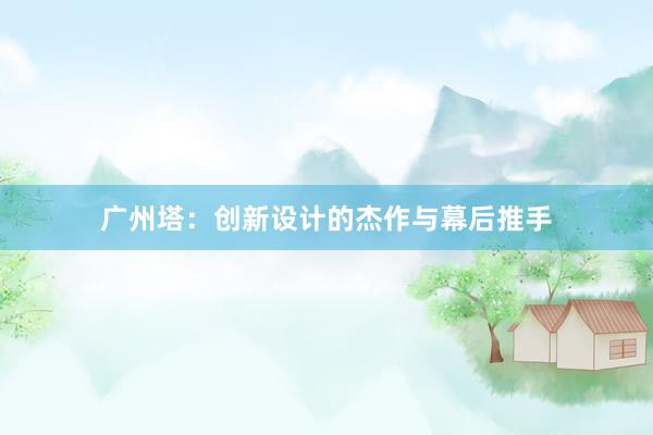 广州塔：创新设计的杰作与幕后推手