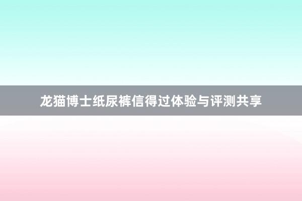 龙猫博士纸尿裤信得过体验与评测共享